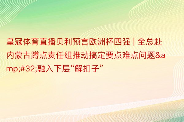 皇冠体育直播贝利预言欧洲杯四强 | 全总赴内蒙古蹲点责任组推动搞定要点难点问题&#32;融入下层“解扣子”