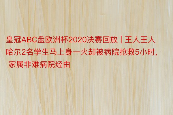 皇冠ABC盘欧洲杯2020决赛回放 | 王人王人哈尔2名学生马上身一火却被病院抢救5小时, 家属非难病院经由