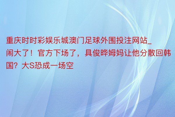 重庆时时彩娱乐城澳门足球外围投注网站_闹大了！官方下场了，具俊晔姆妈让他分散回韩国？大S恐成一场空