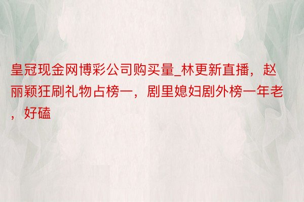 皇冠现金网博彩公司购买量_林更新直播，赵丽颖狂刷礼物占榜一，剧里媳妇剧外榜一年老，好磕