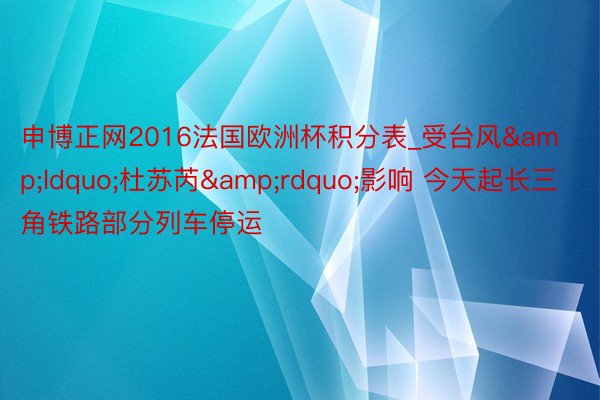 申博正网2016法国欧洲杯积分表_受台风&ldquo;杜苏芮&rdquo;影响 今天起长三角铁路部分列车停运