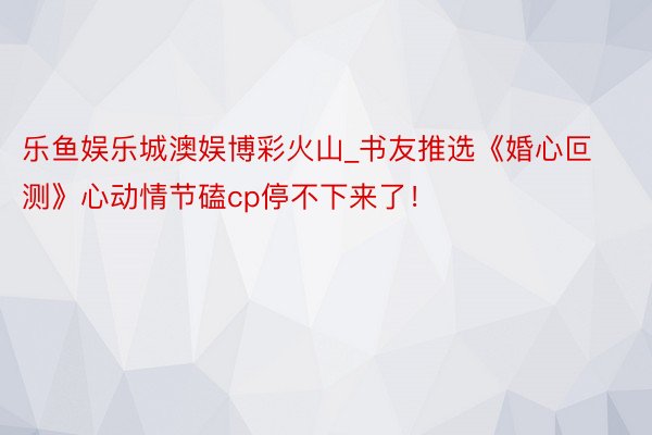 乐鱼娱乐城澳娱博彩火山_书友推选《婚心叵测》心动情节磕cp停不下来了！