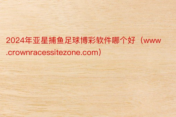 2024年亚星捕鱼足球博彩软件哪个好（www.crownracessitezone.com）