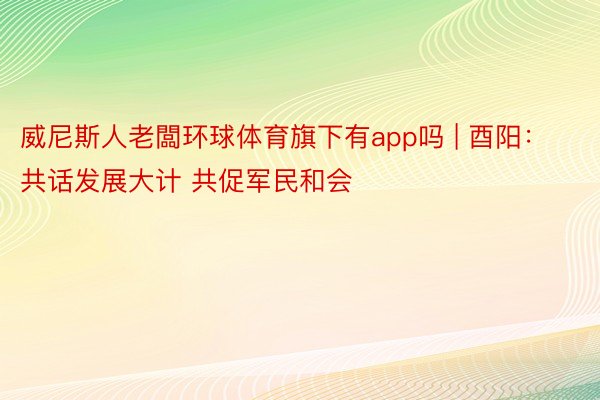 威尼斯人老闆环球体育旗下有app吗 | 酉阳：共话发展大计 共促军民和会