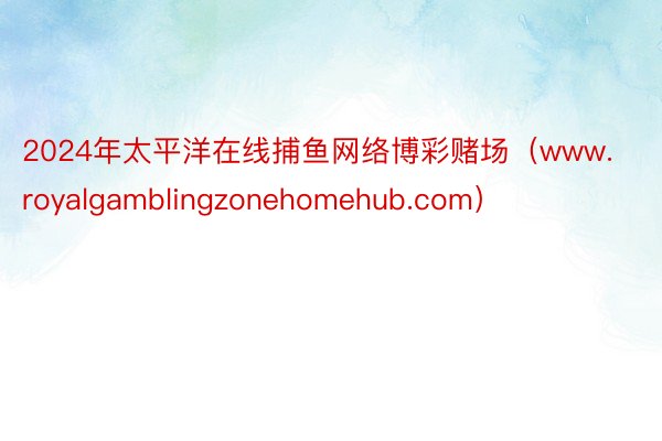 2024年太平洋在线捕鱼网络博彩赌场（www.royalgamblingzonehomehub.com）