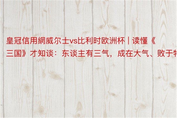 皇冠信用網威尔士vs比利时欧洲杯 | 读懂《三国》才知谈：东谈主有三气，成在大气、败于特性