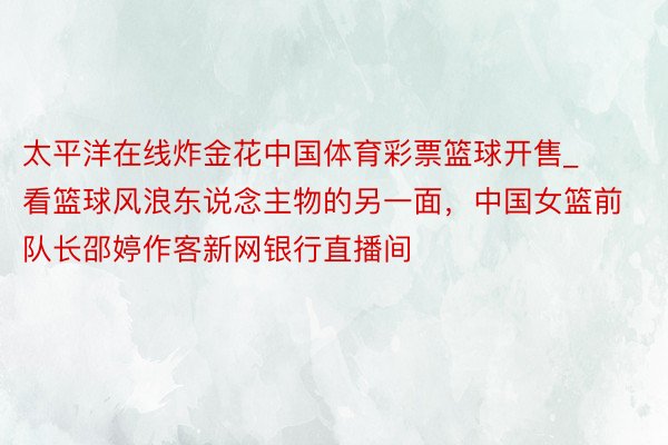 太平洋在线炸金花中国体育彩票篮球开售_看篮球风浪东说念主物的另一面，中国女篮前队长邵婷作客新网银行直播间