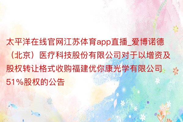 太平洋在线官网江苏体育app直播_爱博诺德（北京）医疗科技股份有限公司对于以增资及股权转让格式收购福建优你康光学有限公司51%股权的公告