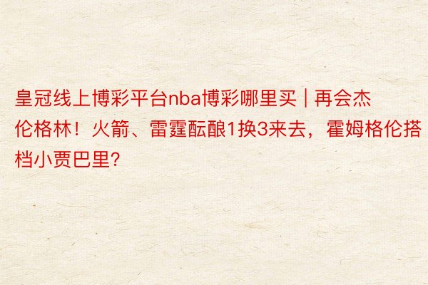 皇冠线上博彩平台nba博彩哪里买 | 再会杰伦格林！火箭、雷霆酝酿1换3来去，霍姆格伦搭档小贾巴里？