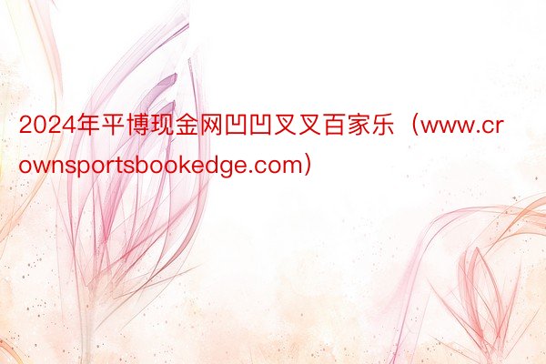 2024年平博现金网凹凹叉叉百家乐（www.crownsportsbookedge.com）