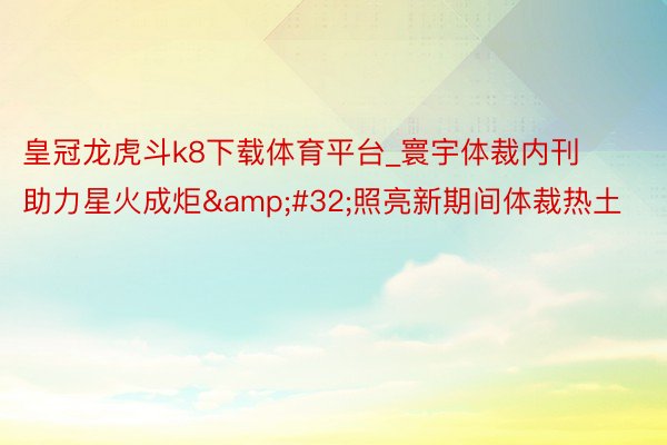 皇冠龙虎斗k8下载体育平台_寰宇体裁内刊助力星火成炬&#32;照亮新期间体裁热土