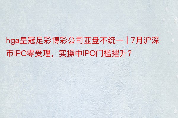 hga皇冠足彩博彩公司亚盘不统一 | 7月沪深市IPO零受理，实操中IPO门槛擢升？