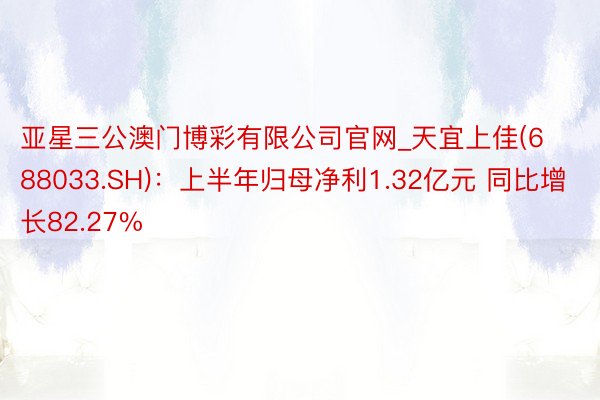 亚星三公澳门博彩有限公司官网_天宜上佳(688033.SH)：上半年归母净利1.32亿元 同比增长82.27%