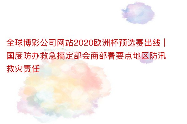 全球博彩公司网站2020欧洲杯预选赛出线 | 国度防办救急搞定部会商部署要点地区防汛救灾责任