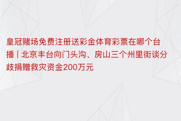 皇冠赌场免费注册送彩金体育彩票在哪个台播 | 北京丰台向门头沟、房山三个州里街谈分歧捐赠救灾资金200万元