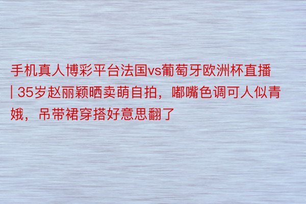 手机真人博彩平台法国vs葡萄牙欧洲杯直播 | 35岁赵丽颖晒卖萌自拍，嘟嘴色调可人似青娥，吊带裙穿搭