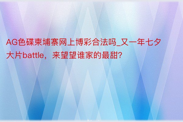 AG色碟柬埔寨网上博彩合法吗_又一年七夕大片battle，来望望谁家的最甜？