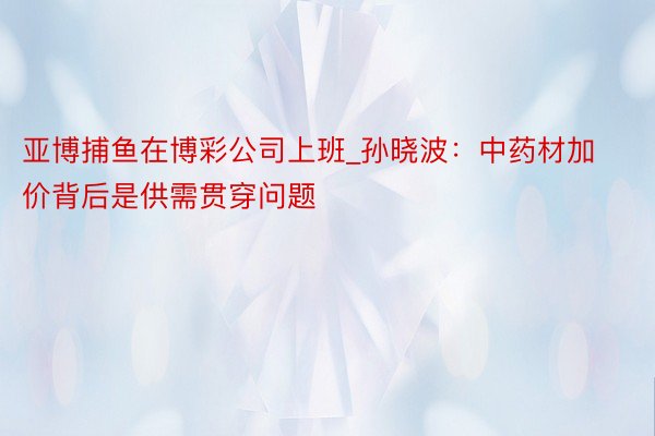 亚博捕鱼在博彩公司上班_孙晓波：中药材加价背后是供需贯穿问题