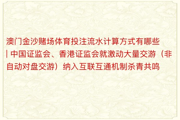 澳门金沙赌场体育投注流水计算方式有哪些 | 中国证监会、香港证监会就激动大量交游（非自动对盘交游）纳