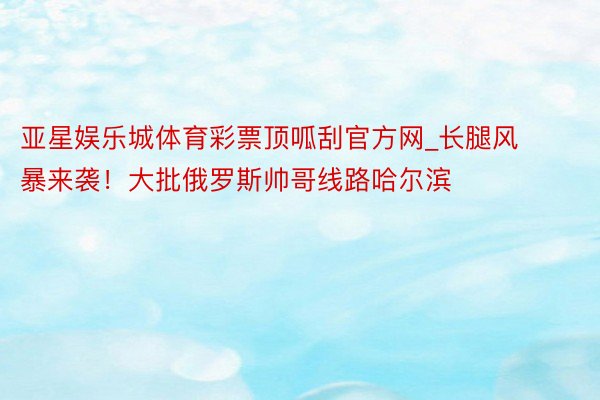 亚星娱乐城体育彩票顶呱刮官方网_长腿风暴来袭！大批俄罗斯帅哥线路哈尔滨